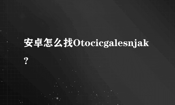 安卓怎么找Otocicgalesnjak？