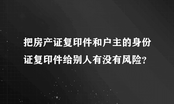 把房产证复印件和户主的身份证复印件给别人有没有风险？