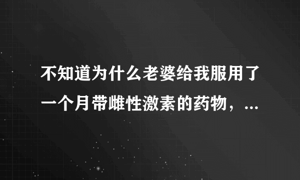 不知道为什么老婆给我服用了一个月带雌性激素的药物，我竟然不知道，只是没过几天感觉人不对，胸部变大了