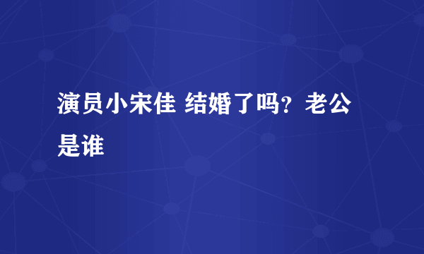 演员小宋佳 结婚了吗？老公是谁