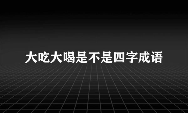 大吃大喝是不是四字成语