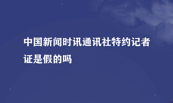 中国新闻时讯通讯社特约记者证是假的吗