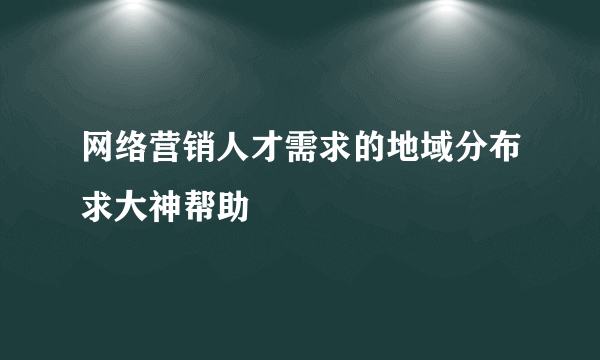 网络营销人才需求的地域分布求大神帮助