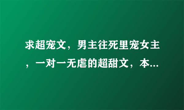 求超宠文，男主往死里宠女主，一对一无虐的超甜文，本人虐点比较低，希望不要有虐的，最好要有简介