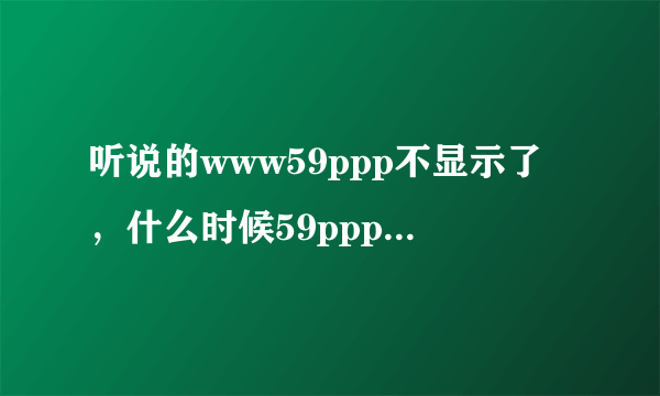 听说的www59ppp不显示了，什么时候59ppp可以com再次播出啊