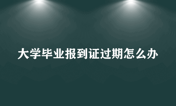 大学毕业报到证过期怎么办