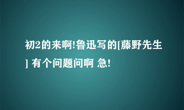 初2的来啊!鲁迅写的[藤野先生] 有个问题问啊 急!