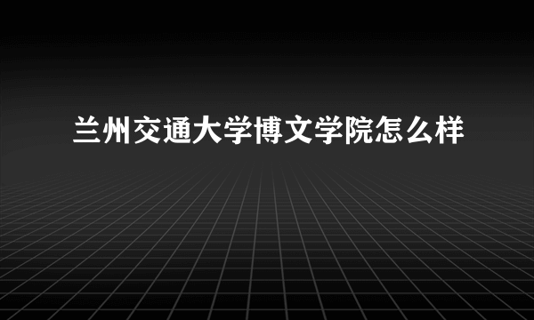 兰州交通大学博文学院怎么样