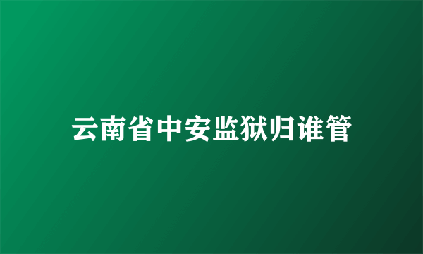 云南省中安监狱归谁管