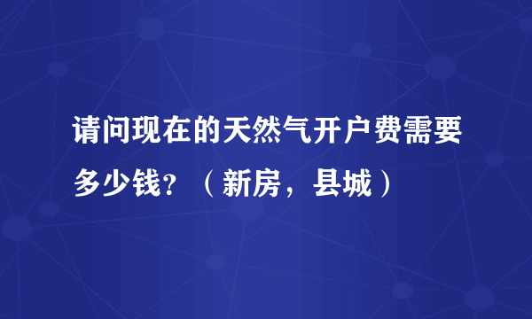 请问现在的天然气开户费需要多少钱？（新房，县城）