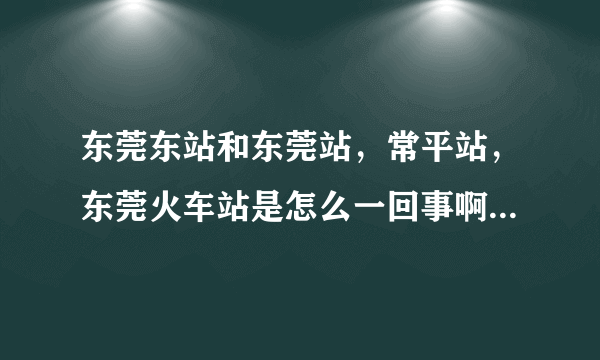 东莞东站和东莞站，常平站，东莞火车站是怎么一回事啊，有什么区别。火车时刻表上的东莞，广州是什么意思