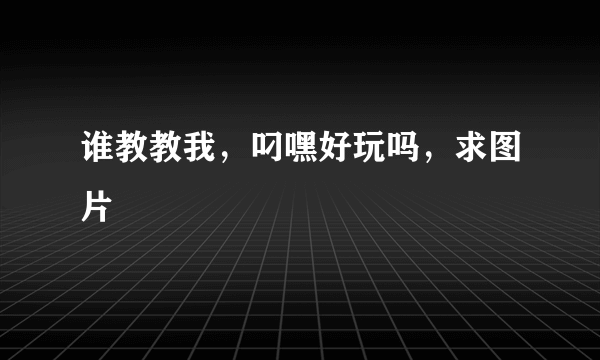 谁教教我，叼嘿好玩吗，求图片