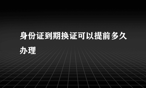 身份证到期换证可以提前多久办理