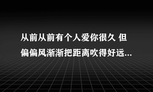 从前从前有个人爱你很久 但偏偏风渐渐把距离吹得好远 好不容易又能再多爱一天 但故事的最后你好像还是