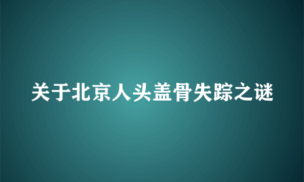 关于北京人头盖骨失踪之谜