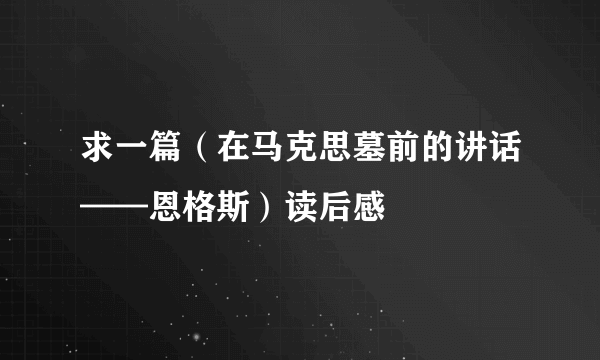 求一篇（在马克思墓前的讲话——恩格斯）读后感