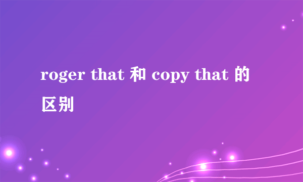 roger that 和 copy that 的区别