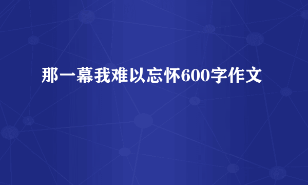 那一幕我难以忘怀600字作文