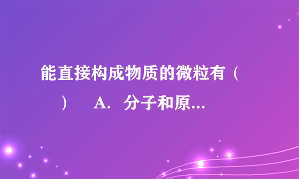 能直接构成物质的微粒有（　　）    A．分子和原子  B．质子和中子  C．质子和电子  D．电子和中