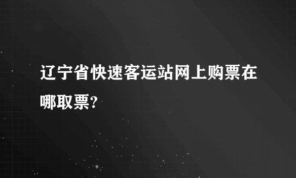 辽宁省快速客运站网上购票在哪取票?