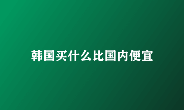 韩国买什么比国内便宜