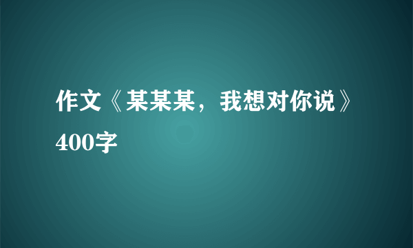 作文《某某某，我想对你说》400字