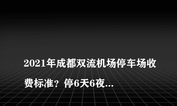 
2021年成都双流机场停车场收费标准？停6天6夜多少人民币

