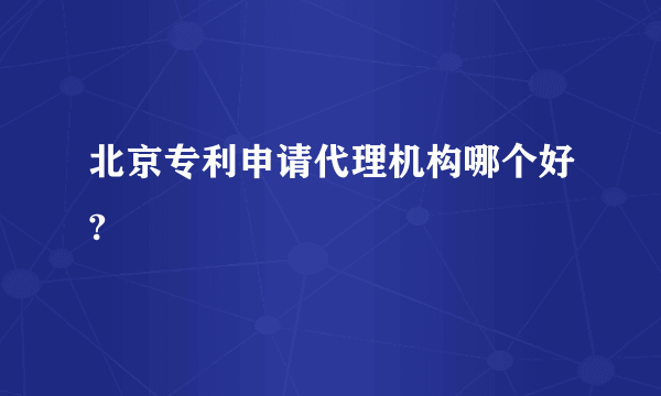 北京专利申请代理机构哪个好?