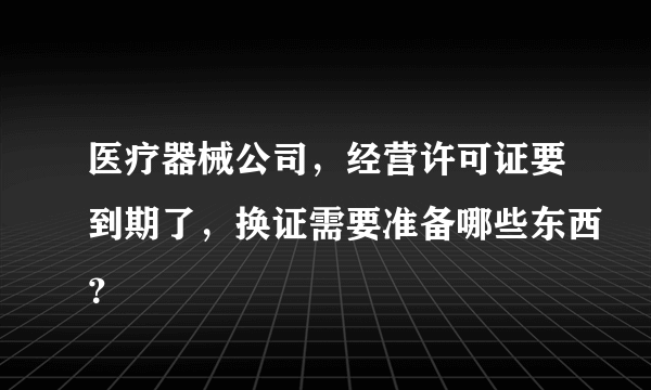 医疗器械公司，经营许可证要到期了，换证需要准备哪些东西？