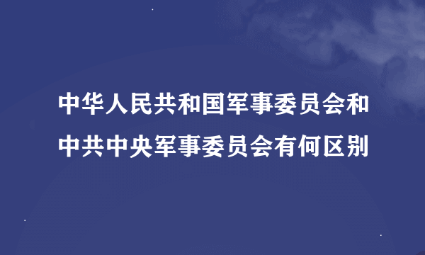 中华人民共和国军事委员会和中共中央军事委员会有何区别