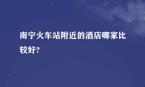 南宁火车站附近的酒店哪家比较好?