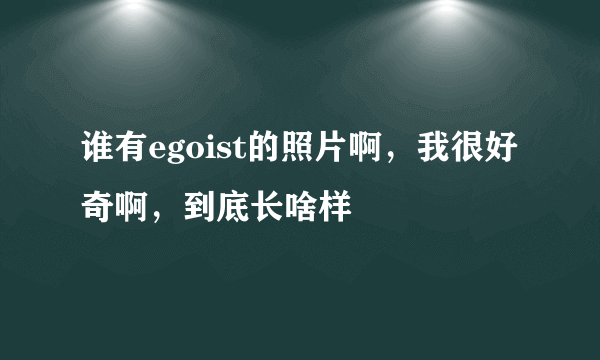 谁有egoist的照片啊，我很好奇啊，到底长啥样