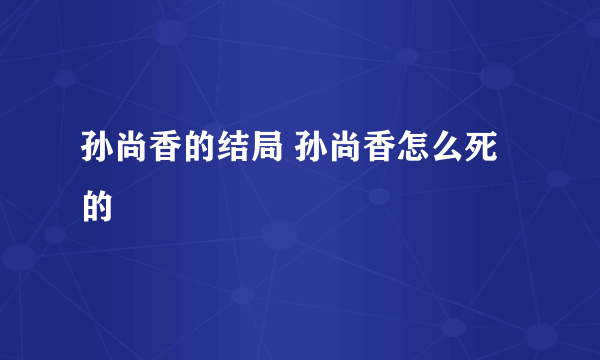 孙尚香的结局 孙尚香怎么死的