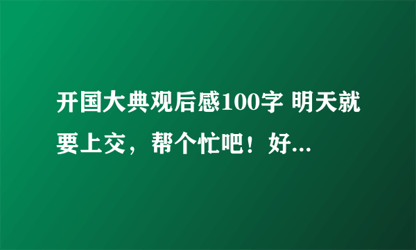 开国大典观后感100字 明天就要上交，帮个忙吧！好吗？10财富赏额