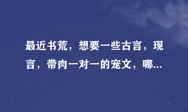 最近书荒，想要一些古言，现言，带肉一对一的宠文，哪位大神有啊