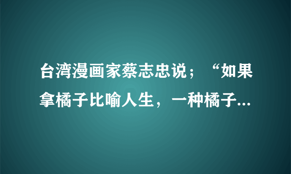 台湾漫画家蔡志忠说；“如果拿橘子比喻人生，一种橘子大而酸，一种橘子小而甜。一些人拿到大的橘子就抱怨