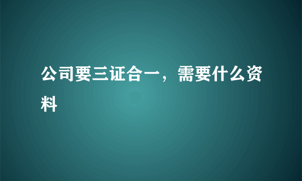 公司要三证合一，需要什么资料