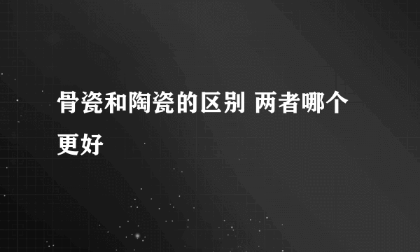 骨瓷和陶瓷的区别 两者哪个更好