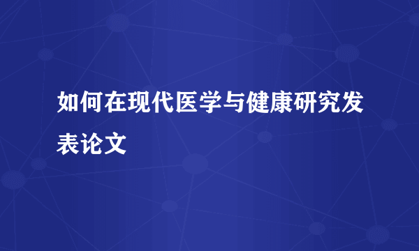 如何在现代医学与健康研究发表论文