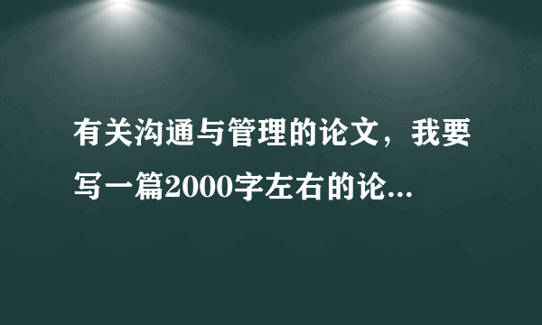 有关沟通与管理的论文，我要写一篇2000字左右的论文，论文名是“沟通是管理的生命线”