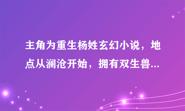 主角为重生杨姓玄幻小说，地点从澜沧开始，拥有双生兽魂，家族比武把党兄打得他爸认不出来，只看了几章