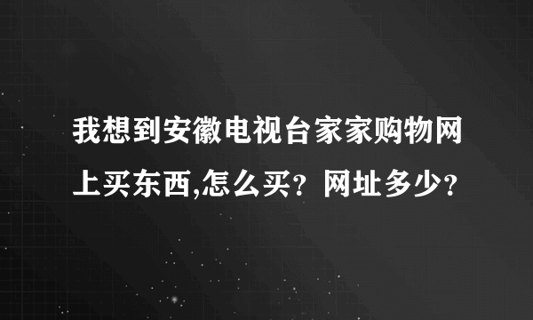 我想到安徽电视台家家购物网上买东西,怎么买？网址多少？