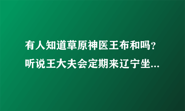 有人知道草原神医王布和吗？听说王大夫会定期来辽宁坐诊，是真的吗？