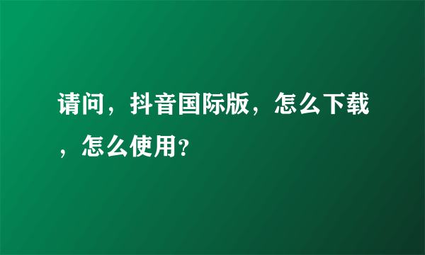 请问，抖音国际版，怎么下载，怎么使用？