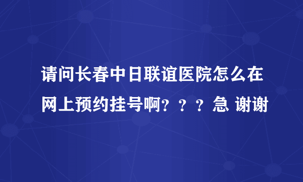 请问长春中日联谊医院怎么在网上预约挂号啊？？？急 谢谢