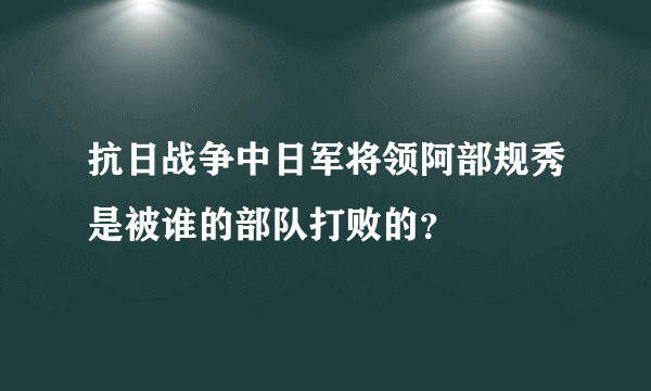 抗日战争中日军将领阿部规秀是被谁的部队打败的？