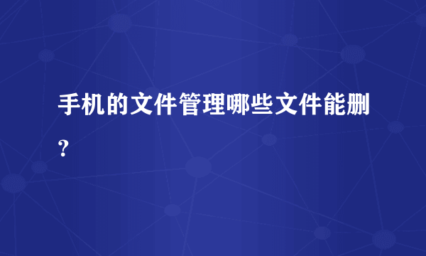 手机的文件管理哪些文件能删？