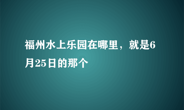 福州水上乐园在哪里，就是6月25日的那个