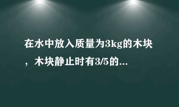 在水中放入质量为3kg的木块，木块静止时有3/5的体积浸入水中，求木块静止时所受的浮力,木块的体积？