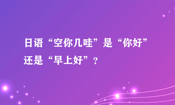 日语“空你几哇”是“你好”还是“早上好”？